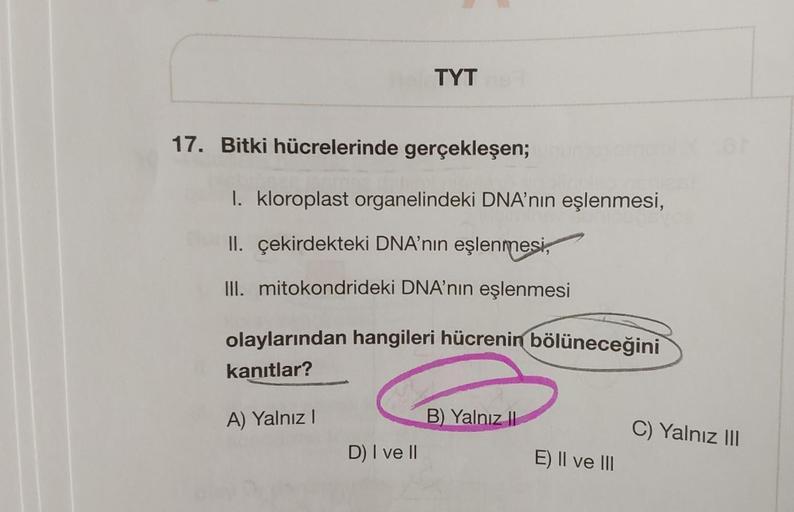 17. Bitki hücrelerinde gerçekleşen;
TYT
I. kloroplast organelindeki DNA'nın eşlenmesi,
II. çekirdekteki DNA'nın eşlenmesi,
III. mitokondrideki DNA'nın eşlenmesi
olaylarından hangileri hücrenin bölüneceğini
kanıtlar?
A) Yalnız I
D) I ve II
B) Yalnız II
E) I