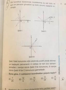 6.
5.
Dik koordinat düzleminde modellenmiş üç eşit kollu ve
açılı bir pervane görselinin üç farklı durumu aşağıda ve-
rilmiştir.
A).
7
120
25
20
Şekil I
B).
A
Şekil III
Şeki I'deki konumda orijin etrafında pozitif yönde dönme-
ye başlayan pervanenin A noktası bir tam turu tamam-
lamadan t saniye sonra Şekil Il'de konumuna, 2t saniye
sonra Şekil IIl'de C konumuna gelmektedir.
Buna göre, C noktasının koordinatları çarpımı kaçtır?
E)-
12
C).
Şekil II
13
5
9
24
En
D)-
B(2, 1)
➜X
Aşağıdaki dik koordinat düzleminde birim çember üzerin-
ORİJİNAL MATEMATİK
7.
AE