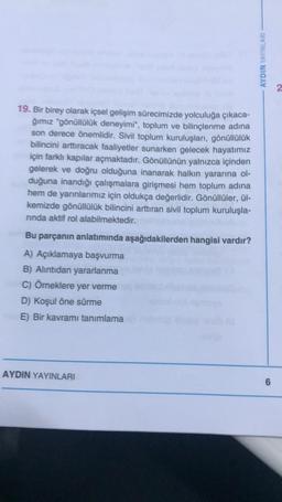 19. Bir birey olarak içsel gelişim sürecimizde yolculuğa çıkaca-
ğımız "gönüllülük deneyimi", toplum ve bilinçlenme adına
son derece önemlidir. Sivil toplum kuruluşları, gönüllülük
bilincini arttıracak faaliyetler sunarken gelecek hayatımız
için farklı kapılar açmaktadır. Gönüllünün yalnızca içinden
gelerek ve doğru olduğuna inanarak halkın yararına ol-
duğuna inandığı çalışmalara girişmesi hem toplum adına
hem de yarınlarımız için oldukça değerlidir. Gönüllüler, ül-
kemizde gönüllülük bilincini arttıran sivil toplum kuruluşla-
rinda aktif rol alabilmektedir.
Bu parçanın anlatımında aşağıdakilerden hangisi vardır?
A) Açıklamaya başvurma
B) Alıntıdan yararlanma
C) Örneklere yer verme
D) Koşul öne sürme
E) Bir kavramı tanımlama
AYDIN YAYINLARI
AYDIN YAYINLARI
6