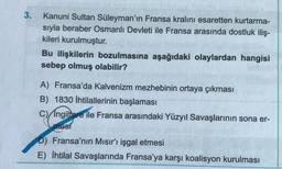 3.
Kanuni Sultan Süleyman'ın Fransa kralını esaretten kurtarma-
sıyla beraber Osmanlı Devleti ile Fransa arasında dostluk iliş-
kileri kurulmuştur.
Bu ilişkilerin bozulmasına aşağıdaki olaylardan hangisi
sebep olmuş olabilir?
A) Fransa'da Kalvenizm mezhebinin ortaya çıkması
B) 1830 İhtilallerinin başlaması
C) Ingiltere ile Fransa arasındaki Yüzyıl Savaşlarının sona er-
mesi
D) Fransa'nın Mısır'ı işgal etmesi
E) İhtilal Savaşlarında Fransa'ya karşı koalisyon kurulması