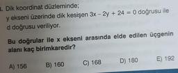 B. Dik koordinat düzleminde;
y ekseni üzerinde dik kesişen 3x - 2y + 24 = 0 doğrusu ile
d doğrusu veriliyor.
Bu doğrular ile x ekseni arasında elde edilen üçgenin
alanı kaç birimkaredir?
A) 156
B) 160
C) 168
D) 180
E) 192