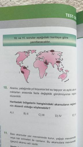 TEST-30
10. ve 11. sorular aşağıdaki haritaya göre
yanıtlanacaktır.
10. Akarsu, yatağında yıl boyunca bol su taşıyor ve aylık akım
miktarları arasında fazla değişiklik görülmüyorsa rejimi
düzenlidir.
Haritadaki bölgelerin hangisindeki akarsuların rejimi-
n
