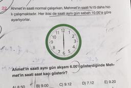 22 Ahmet'in saati normal çalışırken, Mehmet'in saati %15 daha hız-
li çalışmaktadır. Her ikisi de saati aynı gün sabah 10.00'a göre
ayarlıyorlar.
110
11
A) 8.50
10
=9
8
12
''N'
7.6.5
23
C) 9.12
3
Ahmet'in saati aynı gün akşam 6.00'i gösterdiğinde Meh-
met'in saati saat kaçı gösterir?
+372.00
B) 9.00
160
D) 7.12
E) 9.20