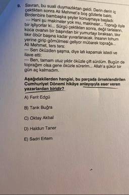 9. Savran, bu suali duymazlıktan geldi. Derin derin iç
çektikten sonra Ali Mehmet'e boş gözlerle baktı.
Birdenbire bambaşka şeyler konuşmaya başladı:
- Hani şu makineler yok mu, makineler... Toprağı öyle
bir işliyorlar ki... Sürgü çektikten sonra, değil tarlaların,
koca ovanın bir başından bir yumurtayı bıraksan, tıkır
tıkır öbür başına kadar yuvarlanacak. İnsanın tohum
yerine girip gömülmesi geliyor mübarek toprağa...
Ali Mehmet, ters ters:
Sen öküzden şaşma, diye lafı kapamak istedi ve
ilave etti:
Ben, tamam otuz yıldır öküzle çift sürdüm. Bugün de
toprağım olsa gene öküzle sürerim... Allah'a şükür bir
gün aç kalmadım.
-
Aşağıdakilerden hangisi, bu parçada örneklendirilen
Cumhuriyet Dönemi hikâye anlayışıyla eser veren
yazarlardan biridir?
A) Ferit Edgü
B) Tarık Buğra
C) Oktay Akbal
D) Haldun Taner
E) Sadri Ertem