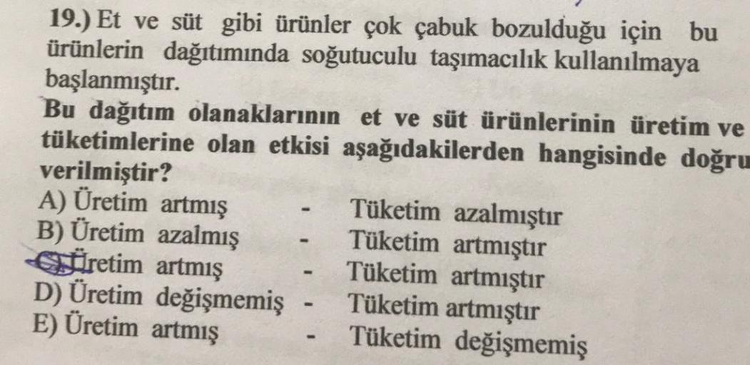 19.) Et ve süt gibi ürünler çok çabuk bozulduğu için bu
ürünlerin dağıtımında soğutuculu taşımacılık kullanılmaya
başlanmıştır.
Bu dağıtım olanaklarının et ve süt ürünlerinin üretim ve
tüketimlerine olan etkisi aşağıdakilerden hangisinde doğru
verilmiştir?