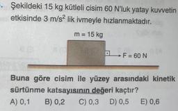 . Şekildeki 15 kg kütleli cisim 60 N'luk yatay kuvvetin
etkisinde 3 m/s² lik ivmeyle hızlanmaktadır.
m = 15 kg
→ F = 60 N
Buna göre cisim ile yüzey arasındaki kinetik
sürtünme katsayısının değeri kaçtır?
A) 0,1
B) 0,2 C) 0,3 D) 0,5 E) 0,6