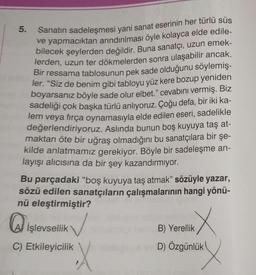 5. Sanatın sadeleşmesi yani sanat eserinin her türlü süs
ve yapmacıktan arındırılması öyle kolayca elde edile-
bilecek şeylerden değildir. Buna sanatçı, uzun emek-
lerden, uzun ter dökmelerden sonra ulaşabilir ancak.
Bir ressama tablosunun pek sade olduğunu söylemiş-
ler. "Siz de benim gibi tabloyu yüz kere bozup yeniden
boyarsanız böyle sade olur elbet." cevabını vermiş. Biz
sadeliği çok başka türlü anlıyoruz. Çoğu defa, bir iki ka-
lem veya fırça oynamasıyla elde edilen eseri, sadelikle
değerlendiriyoruz. Aslında bunun boş kuyuya taş at-
maktan öte bir uğraş olmadığını bu sanatçılara bir şe-
kilde anlatmamız gerekiyor. Böyle bir sadeleşme an-
layışı alıcısına da bir şey kazandırmıyor.
Bu parçadaki "boş kuyuya taş atmak" sözüyle yazar,
sözü edilen sanatçıların çalışmalarının hangi yönü-
nü eleştirmiştir?
işlevsellik
C) Etkileyicilik
X
B) Yerellik
D) Özgünlük