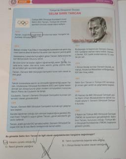 18.
KİTAPÇIĞI
Türkiye'de Olimpizmin Öncüsü:
SELIM SIRRI TARCAN
Türkiye Milli Olimpiyat Komitesini kuran
Selim Sim Tarcan, Türkiye'de olimpik
sporların öncüsü olarak kabul ediliyor.
Tarean, bugünkü Yunanistan Irlarında kalan Yenişehir'de
(Larissa) dünyaya geldi.
1870
Babası miralay Yusuf Bey'in Karadağ Muharebelerinde şehit düş
mesi üzerine ailesi ile İstanbul'da asker olan dayısının yanına geldi.
Galatasaray Lisesinde 8 yıl eğitim gören Tarcan, daha sonra As-
keri Mühendislik Okulunu bitirdi.
Bir süre İzmir'de beden eğitimi öğretmenliği yapan Tarcan, bu
rada tenis, halter, disk atma, boks, eskrim, güreş, yüzme, bisik-
let ve futbol gibi sporlarla uğraştı.
Tarcan, Osmanlı Milli Olimpiyat Cemiyetini kuran isim olarak ta
rihe geçti.
1907
Teknik Üniversitede eskrim ve Gimnastik öğretmenliği yapan Tar-
can, Uluslararası Olimpiyat Komitesine (IOC) yeni üyeler kazan-
dırmak için dünya turuna çıkan modern olimpiyatların kurucusu
Baron Pierre de Coubertin ile tanıştı.
Coubertin, Tarcan'ı Osmanlı Olimpiyat Cemiyetini kurması için
temsilci olarak görevlendirdi.
1909
Tarcan, Osmanlı Milli Olimpiyat Cemiyetini kurmak için çalışma
lara başladı.
Kendisi öğretmen olduğu için cemiyet başkanlığına gazeteci Ah-
met İhsan Tokgöz'ü uygun gören Tarcan, genel sekreterlik gö
revini üstlendi.
Tarcan, aralık ayında IOC'ye kabul edildi, Osmanlı Olimpiyat Ce-
miyeti IOC'de ilk kez Berlin birleşiminde temsil edildi.
Selim Sırrı Tarcan
DENEME SINAVI
1911
Budapeşte birleşiminde Osmanlı Devieti,
10C üyeliğine resmen kabul edildi. Osman
in Devieti. IOC üyelik sıralamasında 13. sıra
da yer adı.
1919
1. Dünya Savaşı sonrası Osmanlı Devleti, AL
manya, Avusturya-Macaristan ve Bulgaristan,
IOC'den ihraç edildi.
1921
Selim Sırrı Tarcan'ın Türkiye IOC temsilcili
ģi unvanı geri verildi ve çalışmalara başladı.
1922
25 Haziran'da Milli Olimpiyat Cemiyeti yeri-
ne Kaim Cihan Müsabakalarına iştirak Ce-
miyeti adıyla II. Osmanlı Olimpiyat Cemiye
ti kuruldu.
1923
2 Kasım'da Türkiye Milli Olimpiyat Cemiyeti
(TMOK) ilk toplantısını gerçekleştirdi. Selim
Sırrı Tarcan, kurucusu olduğu Türkiye Mil-
li Olimpiyat Komitesinde (TMOK) başkanlık
görevini yürüttü.
Bu görselde Selim Sırrı Tarcan ile ilgili olarak aşağıdakilerden hangisine değinilmiştir?
A) Yabancı uyruklu olduğuna
C) Resmi görevler yaptığına
B) Takım oyunlarında başarılar elde ettiğine
D) I. Dünya Savaşı'na asker olarak katıldığına