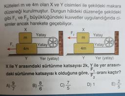 Kütleleri m ve 4m olan X ve Y cisimleri ile şekildeki makara
düzeneği kurulmuştur. Durgun hâldeki düzeneğe şekildeki
gibi F, ve F₂ büyüklüğündeki kuvvetler uygulandığında ci-
simler ancak harekete geçebiliyor.
X
F
m
4m
Yatay
Yatay
Ⓡ
B)
6
F
2
X
m
4m
Yatay
Yatay
Y
Yer (yatay)
Y
Yer (yatay)
X ile Y arasındaki sürtünme katsayısı 2k, Y ile yer arasın-
F₁ oranı kaçtır?
daki sürtünme katsayısı k olduğuna göre,
2
E) -/-/-
A) 2/717
C) -
Ⓡ
D) 1