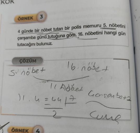 ÖRNEK 3
4 günde bir nöbet tutan bir polis memuru 5. nöbetini
çarşamba günü tutuğuna göre, 16. nöbetini hangi gün
tutacağını bulunuz.
ÇÖZÜM
se
si nöbet
16 nőbe +
11 nöbet Gorsenbars
Cume
11₁4=441 =
2
ÖRNEK 4