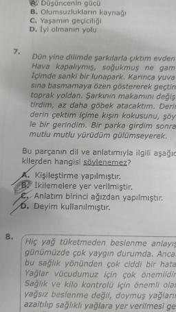 7.
8.
ADüşüncenin gücü
B. Olumsuzlukların kaynağı
C. Yaşamın geçiciliği
D. İyi olmanın yolu
Dün yine dilimde şarkılarla çıktım evden.
Hava kapalıymış, soğukmuş ne gam
İçimde sanki bir lunapark. Karınca yuva-
sına basmamaya özen göstererek geçtim
toprak yoldan. Şarkının makamını değiş
tirdim, az daha göbek atacaktım. Derin
derin çektim içime kışın kokusunu, şöy
le bir gerindim. Bir parka girdim sonra
mutlu mutlu yürüdüm gülümseyerek.
Bu parçanın dil ve anlatımıyla ilgili aşağıc
kilerden hangisi söylenemez?
A. Kişileştirme yapılmıştır.
Bİkilemelere yer verilmiştir.
Anlatım birinci ağızdan yapılmıştır.
D. Deyim kullanılmıştır.
Hiç yağ tüketmeden beslenme anlayış
günümüzde çok yaygın durumda. Anca.
bu sağlık yönünden çok ciddi bir hata
Yağlar vücudumuz için çok önemlidir
Sağlık ve kilo kontrolü için önemli olar
yağsız beslenme değil, doymuş yağların
azaltılıp sağlıklı yağlara yer verilmesi ge