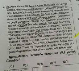 2. (1) Dede Korkut Hikâyeleri, Oğuz Türklerinin 12-14. yüz-
yıllarda Anadolu'nun doğusundaki geleneksel yaşam tar-
zını, dünyaya mitolojik açıdan bakışını ve Araplarla olan
mücadelelerini anlatmaktadır. Dede Korkut Hikâyele-
ri'nin her birinde toplumun yaşayışı, âdetleri, gelenekleri
ve çeşitli yönleri ile bütün bir Oğuz kavminin yaşamı yan-
sıtılmaktadır. (1) Eserin bu yönüyle dilin kültür taşıyıcılığı
özelliğini yansıttığı ve toplumun ortak değerleri hakkında
bilgi verdiği söylenebilir, (IV) Örneğin Dede Korkut, Oğuz
Türklerinin sesi olarak doğruyu ve Tanrı'nın birliğini dile
getiren bir ulu kişi olarak hikâyelerde yer edinir. (V) İyilik
imgelerini, Oğuz boyunun kendini gerçekleştirmesi yö-
nünde ortaya koyan Dede Korkut; öykülerde Boğaç Han,
Uruz, Kan Tunalı ve Yigenek'in iyi, güzel ve doğru gibi
çeşitli değerlerden yana olması konusunda rehber olur.
Numaralanmış cümlelerin hangisinde bilgi yanlışı
vardır?
A) I
B) II
C) III
D) IV
b
E) V
MEB
51