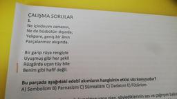 ÇALIŞMA SORULAR
1.
Ne içindeyim zamanın,
Ne de büsbütün dışında;
Yekpare, geniş bir ânın
Parçalanmaz akışında.
Bir garip rüya rengiyle
Uyuşmuş gibi her şekil
Rüzgârda uçan tüy bile
Benim gibi hafif değil.
Bu parçada aşağıdaki edebî akımların hangisinin etkisi söz konusudur?
A) Sembolizm B) Parnasizm C) Sürrealizm C) Dadaizm E) Fütürizm
okton yana olan, söylediklerinin ses ve çağrışım bakın