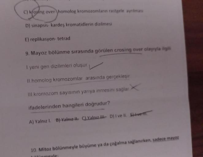 C) Moying ove
C) krosing over homolog kromozomların rastgele ayrılması
D) sinapsis- kardeş kromatidlerin dizilmesi
E) replikasyon- tetrad
9. Mayoz bölünme sırasında görülen crosing over olayıyla ilgili
Iyeni gen dizilimleri oluşur.
II.homolog kromozomlar a