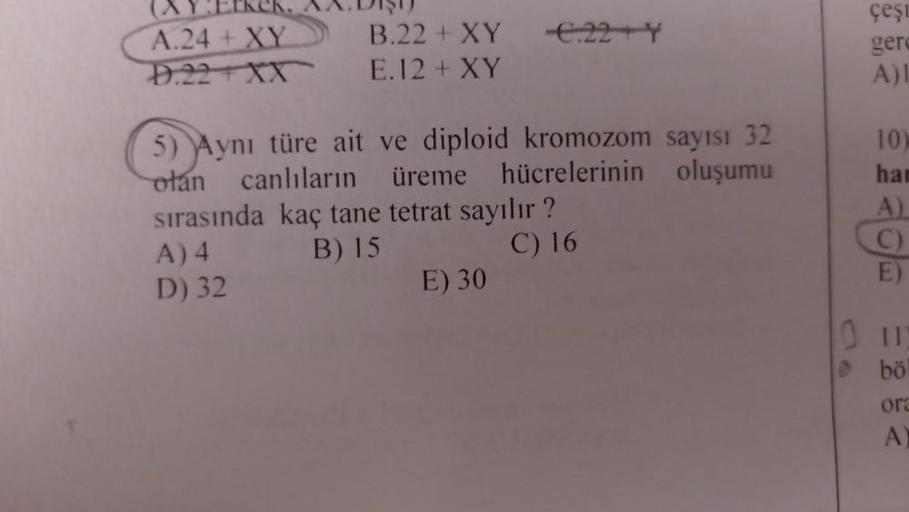 A.24+ XY
D.22TXX
B.22 + XY
E.12 + XY
-€.22+Y
5) Aynı türe ait ve diploid kromozom sayısı 32
olan canlıların üreme hücrelerinin oluşumu
sırasında kaç tane tetrat sayılır?
A) 4
B) 15
C) 16
D) 32
E) 30
çeşi
gerd
A)I
10)
han
A)
C)
bö
ora
A