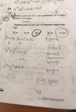 HP
-e,
a + 2ab + b ² =25
is a² + b² + 2ab =25
43-174
-100/MO
7
X
Meltem, grami (+3) TL olan gofretlerden (b+1) gram
alarak 12 TL ödüyor.
pa
a+b=5
olduğuna göre, (a+3)2+(b+1)2 ifadesinin değeri kaç-
tır?
B) 56
(a+3) (6+1)=12
X
y
W+PB 24
(x² + y² +24
ats
18
CE
204
134
X 60
X₁Y=IR
39
xy
(X-3)(y-11
9+3=X
A-X-3
b+1=y!
b=y-1
go
E) 63
-b-30
4C = sq
Diğer sayfaya geçiniz.