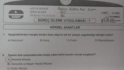 8.
SINIF
Hatice Kübra Nur Sahin
&.C.
ADI VE SOYADI
SINIFI/ŞUBESİ
ÖĞRENCİ NUMARASI 86..
SÜREÇ İZLEME UYGULAMASI - 1
GÖRSEL SANATLAR
JO
2. Yapılan kazı çalışmalarında ortaya çıkan tarihi eserler nerede sergilenir?
A) Arkeoloji Müzesi
B) Denizcilik ve Resim Heykel Müzesi
C) Kültür Müzesi
İSTANBUL
ÖLÇME
DEĞERLENDİRME
MERKEZI
1. Aşağıdakilerden hangisi birden fazla objenin tek bir yüzeye uygulandığı tekniğin adıdır?
A) Natürmort
B) Kolaj
C) Portre
D) Röprodüksiyon