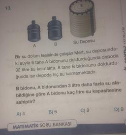 13.
A
B
Su Deposu
Bir su dolum tesisinde çalışan Mert,,su deposunda-
ki suyla 6 tane A bidonunu doldurduğunda depoda
32 litre su kalmakta, 8 tane B bidonunu doldurdu-
ğunda ise depoda hiç su kalmamaktadır.
B bidonu, A bidonundan 3 litre daha fazla su ala-
bildiğine göre A bidonu kaç litre su kapasitesine
sahiptir?
A) 4
MATEMATİK SORU BANKASI
B) 6
C) 8
Y VANTAJ YAYINLARI
D) 9