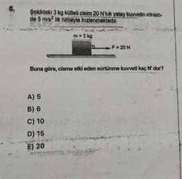 6.
Şekildeki 3 kg kütleli cisim 20 N'luk yatay kuvvetin etkisin-
de 5 m/s² lik ivmeyle hızlanmaktadır.
m = 3 kg
A) 5
B) 6
C) 10
D) 15
E) 20
F = 20 N
Buna göre, cisme etki eden sürtünme kuvveti kaç N' dur?.