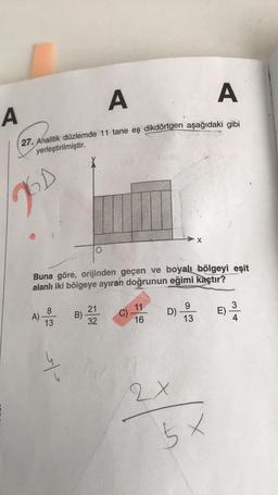 A
A
A
27. Analitik düzlemde 11 tane eş dikdörtgen aşağıdaki gibi
yerleştirilmiştir.
D
Buna göre, orijinden geçen ve boyalı bölgeyi eşit
alanlı iki bölgeye ayıran doğrunun eğimi kaçtır?
A)
8
13
sto
B)
21
32
C)
11
16
D)
2x
X
9
13
5x
3
E) ³/4