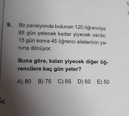 k
9. Bir pansiyonda bulunan 120 öğrenciye
65 gün yetecek kadar yiyecek vardır.
15 gün sonra 45 öğrenci ailelerinin ya-
nına dönüyor.
Buna göre, kalan yiyecek diğer öğ-
rencilere kaç gün yeter?
A) 80 B) 75 C) 65 D) 60 E) 50