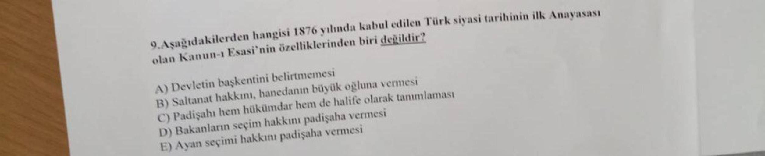 9. Aşağıdakilerden hangisi 1876 yılında kabul edilen Türk siyasi tarihinin ilk Anayasası
olan Kanun-1 Esasi'nin özelliklerinden biri değildir?
A) Devletin başkentini belirtmemesi
B) Saltanat hakkını, hanedanın büyük oğluna vermesi
C) Padişahı hem hükümdar