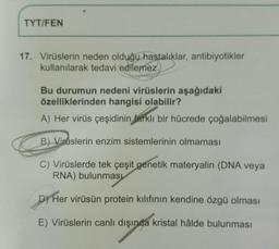 TYT/FEN
17. Virüslerin neden olduğu hastalıklar, antibiyotikler
kullanılarak tedavi edilemez.
Bu durumun nedeni virüslerin aşağıdaki
özelliklerinden hangisi olabilir?
A) Her virüs çeşidinin farklı bir hücrede çoğalabilmesi
B) Virüslerin enzim sistemlerinin olmaması
C) Virüslerde tek çeşit genetik materyalin (DNA veya
RNA) bulunması
D) Her virüsün protein kılıfının kendine özgü olması
E) Virüslerin canlı dışında kristal hâlde bulunması