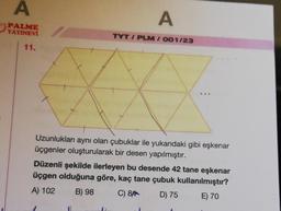 A
PALME
YAYINEVİ
11.
A
TYT/PLM/001/23
...
Uzunlukları aynı olan çubuklar ile yukarıdaki gibi eşkenar
üçgenler oluşturularak bir desen yapılmıştır.
Düzenli şekilde ilerleyen bu desende 42 tane eşkenar
üçgen olduğuna göre, kaç tane çubuk kullanılmıştır?
A) 102
B) 98
C) 8
D) 75
E) 70