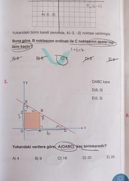 3.
A)5
Yukarıdaki birim kareli zeminde, A(-3, -2) noktası verilmiştir.
Buna göre, B noktasının ordinatı ile C noktasının apsisi top-
lamı kaçtır?
1+6=7
O
3
Ay
A) 4
A(-3,-2)
E
B) 6
zol
6
B) 9
C (6-1)
C) 16
D78
Yukarıdaki verilere göre, A(OABC) kaç birimkaredir?
D) 20
OABC kare
D(6, 0)
E(0, 3)
Eg
E) 25
101
6.