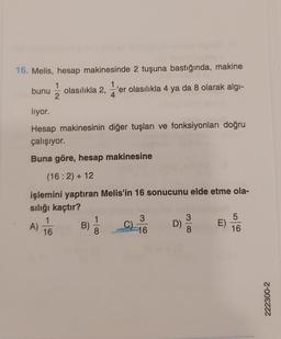 16. Melis, hesap makinesinde 2 tuşuna bastığında, makine
1
1
bunu olasılıkla 2, 'er olasılıkla 4 ya da 8 olarak algı-
4
lıyor.
Hesap makinesinin diğer tuşları ve fonksiyonları doğru
çalışıyor.
Buna göre, hesap makinesine
(16:2) + 12
işlemini yaptıran Melis'in 16 sonucunu elde etme ola-
sılığı kaçtır?
A)
1
16
B) 1/1
8
3
16
D)
3
8
E)
5
16
222300-2