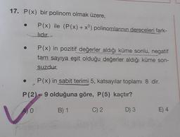 17. P(x) bir polinom olmak üzere,
●
P(x) ile (P(x) + x³) polinomlarının dereceleri fark-
lıdır.
P(x) in pozitif değerler aldığı küme sonlu, negatif
tam sayıya eşit olduğu değerler aldığı küme son-
suzdur.
P(x) in sabit terimi 5, katsayılar toplamı 8 dir.
P (2) = 9 olduğuna göre, P(5) kaçtır?
A) O
B) 1
C) 2
D) 3
E) 4