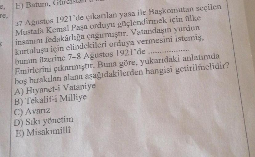 e,
re,
K
E) Batum, G
37 Ağustos 1921'de çıkarılan yasa ile Başkomutan seçilen
Mustafa Kemal Paşa orduyu güçlendirmek için ülke
insanını fedakârlığa çağırmıştır. Vatandaşın yurdun
kurtuluşu için elindekileri orduya vermesini istemiş,
bunun üzerine 7-8 Ağust