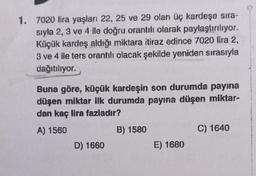 1. 7020 lira yaşları 22, 25 ve 29 olan üç kardeşe sıra-
sıyla 2, 3 ve 4 ile doğru orantılı olarak paylaştırılıyor.
Küçük kardeş aldığı miktara itiraz edince 7020 lira 2,
3 ve 4 ile ters orantılı olacak şekilde yeniden sırasıyla
dağıtılıyor.
Buna göre, küçük kardeşin son durumda payına
düşen miktar ilk durumda payına düşen miktar-
dan kaç lira fazladır?
A) 1560
D) 1660
B) 1580
E) 1680
C) 1640