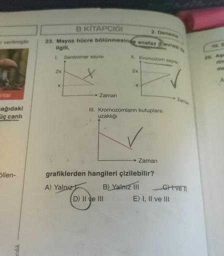 er verilmiştir.
intar
ağıdaki
üç canlı
öllen-
cılık
2x
B KİTAPÇIĞI
23. Mayoz hücre bölünmesinde anafaz evresi
ilgili,
1. Sentromer sayısı
X
Zaman
2. Deneme
11. Kromozom sayisi
2x
D) II ve III
X
III. Kromozomların kutuplara
uzaklığı
Zaman
grafiklerden hangi