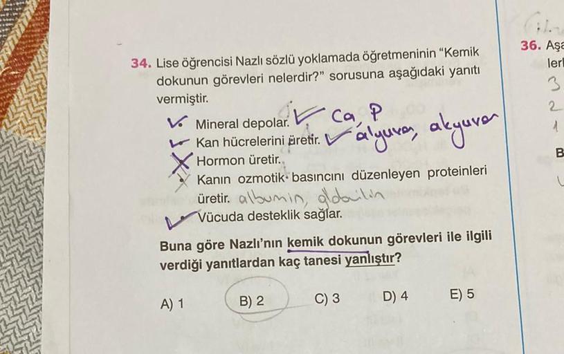 34. Lise öğrencisi Nazlı sözlü yoklamada öğretmeninin "Kemik
dokunun görevleri nelerdir?" sorusuna aşağıdaki yanıtı
vermiştir.
V Mineral depolar.
✓ ca, P
Kan hücrelerini äretit. Valyuvar, akyuver
Hormon üretir.
Kanın ozmotik basıncını düzenleyen proteinler