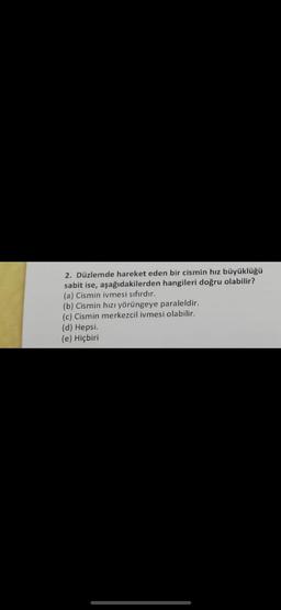 2. Düzlemde hareket eden bir cismin hız büyüklüğü
sabit ise, aşağıdakilerden hangileri doğru olabilir?
(a) Cismin ivmesi sıfırdır.
(b) Cismin hızı yörüngeye paraleldir.
(c) Cismin merkezcil ivmesi olabilir.
(d) Hepsi.
(e) Hiçbiri
