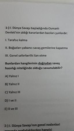 1-) I. Dünya Savaşı başladığında Osmanlı
Devleti'nin aldığı kararlardan bazıları şunlardır:
I. Tarafsız kalma
II. Boğazları yabancı savaş gemilerine kapatma
III. Genel seferberlik ilan etme
Bunlardan hangilerinin doğrudan savaş
hazırlığı niteliğinde olduğu savunulabilir?
A) Yalnız I
B) Yalnız II
C) Yalnız III
D) I ve II
E) II ve III
2-) 1. Dünya Savaşı'nın genel nedenleri
arasında aşağıdakilerden hangisi