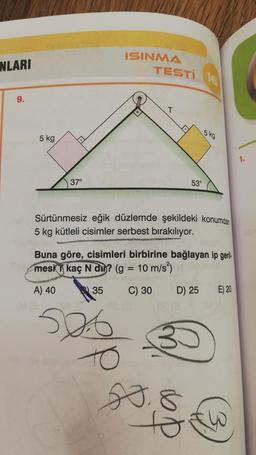 NLARI
9.
5 kg
37°
ISINMA
TESTI 16
35
T
526
Sürtünmesiz eğik düzlemde şekildeki konumdan
5 kg kütleli cisimler serbest bırakılıyor.
53°
Buna göre, cisimleri birbirine bağlayan ip geril
mesi kaç N din? (g = 10 m/s²)
A) 40
C) 30
5 kg
D) 25
20.8
E) 20
1.