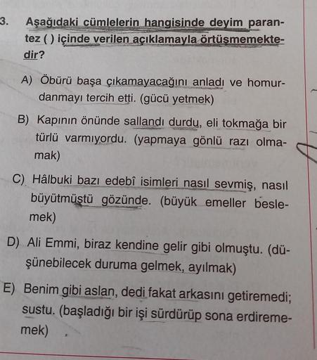 3. Aşağıdaki cümlelerin hangisinde deyim paran-
tez ( ) içinde verilen açıklamayla örtüşmemekte-
dir?
A) Öbürü başa çıkamayacağını anladı ve homur-
danmayı tercih etti. (gücü yetmek)
B) Kapının önünde sallandı durdu, eli tokmağa bir
türlü varmıyordu. (yapm