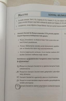 1.
MAESTRO
SOSYAL BİLİMLE
1. Bu testte sırasıyla, Tarih (1-5), Coğrafya (6-10), Felsefe (11-15), Din Kültürü ve
almak zorunda olmayan veya farklı müfredat ile alanlar için Felsefe (21-25) ala
2. Cevaplarınızı, cevap kâğıdının Sosyal Bilimler Testi için ayrılan kısmına işaretl
Osmanlı Devleti ile Rusya arasında 1774 yılında yapılan
Küçük Kaynarca Antlaşması'nda geçen;
• Rusya, Karadeniz ve Akdeniz'deki Türk sularında ser-
best ticaret yapabilecek,
. Rusya, Balkanlarda istediği yerde konsolosluk açabile-
cek ve İstanbul'da daimî elçi bulundurabilecek,
• Kırım'a bağımsızlık verilecek, Kırım hanları sadece dinî
açıdan Osmanlı halifesine bağlı olacak
kararlarının aşağıdakilerden hangisine ortam hazırladı-
ğı söylenemez?
A) Rusya'nın Osmanlı Devleti'nin iç işlerine karışma fırsatı
yakalamasına
B) Rusya'nın Osmanlı Devleti'ndeki gelişmeleri yakından
takip etmesine
Osmanlı Devleti'nin egemenlik alanının küçülmesine
D) Rusya'nın sıcak denizlere ulaşma hedefini gerçekleştirme
ümidini artırmasına
E) Osmanlı Devleti'nin ıslahat çalışmalarını sonlandırmasına
3.