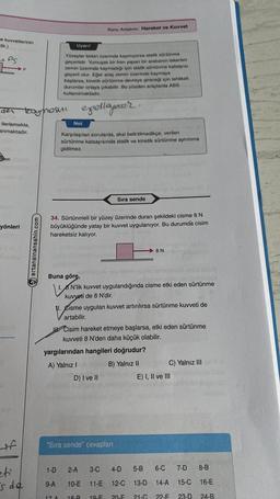 e kuvvetlerinin
dir.)
FS
der
ilerlemekte,
anmaktadır.
yönleri
+f
F
eti
s de
troumosul
ertansinansahin.com
Uyarı!
Yüzeyler birbiri üzerinde kaymıyorsa statik sürtünme
geçerlidir. Yumuşak bir fren yapan bir arabanın tekerleri
zemin üzerinde kaymadığı için statik sürtünme katsayısı
geçerli olur. Eğer araç zemin üzerinde kaymaya
başlarsa, kinetik sürtünme devreye gireceği için tehlikeli
durumlar ortaya çıkabilir. Bu yüzden araçlarda ABS
kullanılmaktadır.
epellayer.
Not
Konu Anlatımı: Hareket ve Kuvvet
Karşılaşılan sorularda, aksi belirtilmedikçe, verilen
sürtünme katsayısında statik ve kinetik sürtünme ayrımına
gidilmez.
34. Sürtünmeli bir yüzey üzerinde duran şekildeki cisme 8 N
büyüklüğünde yatay bir kuvvet uygulanıyor. Bu durumda cisim
hareketsiz kalıyor.
1-D
9-A
17 A
Buna göre,
10
1. N'lik kuvvet uygulandığında cisme etki eden sürtünme
kuvveti de 8 N'dir.
Sıra sende
11. Cisme uygulan kuvvet artırılırsa sürtünme kuvveti de
artabilir.
yargılarından hangileri doğrudur?
A) Yalnız I
B) Yalnız II
D) I ve II
"Sıra sende" cevapları
8 N
Cisim hareket etmeye başlarsa, etki eden sürtünme
kuvveti 8 N'den daha küçük olabilir.
C) Yalnız III
E) I, II ve III
2-A 3-C 4-D 5-B
6-C 7-D 8-B
10-E 11-E 12-C 13-D
14-A
15-C 16-E
18.8 19.F 20-F 21-G 22-E
23-D
24-B