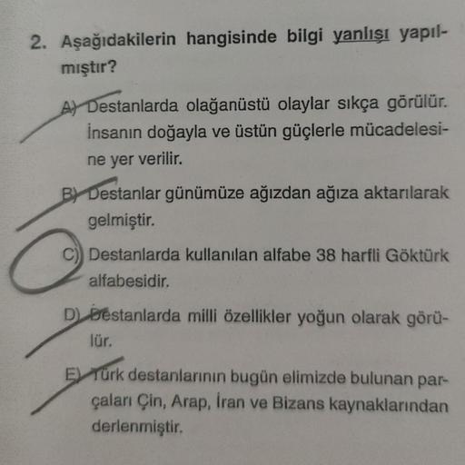 2. Aşağıdakilerin hangisinde bilgi yanlışı yapıl-
mıştır?
A) Destanlarda olağanüstü olaylar sıkça görülür.
İnsanın doğayla ve üstün güçlerle mücadelesi-
ne yer verilir.
BY Destanlar günümüze ağızdan ağıza aktarılarak
gelmiştir.
C) Destanlarda kullanılan al