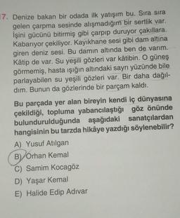 17. Denize bakan bir odada ilk yatışım bu. Sıra sıra
gelen çarpma sesinde alışmadığım bir sertlik var.
İşini gücünü bitirmiş gibi çarpıp duruyor çakıllara.
Kabarıyor çekiliyor. Kayıkhane sesi gibi dam altına
giren deniz sesi. Bu damın altında ben de varım.
Kâtip de var. Su yeşili gözleri var kâtibin. O güneş
görmemiş, hasta ışığın altındaki sayrı yüzünde bile
parlayabilen su yeşili gözleri var. Bir daha dağıl-
dim. Bunun da gözlerinde bir parçam kaldı.
Bu parçada yer alan bireyin kendi iç dünyasına
çekildiği, topluma yabancılaştığı göz önünde
bulundurulduğunda aşağıdaki sanatçılardan
hangisinin bu tarzda hikâye yazdığı söylenebilir?
A) Yusuf Atılgan
B) Orhan Kemal
C) Samim Kocagöz
D) Yaşar Kemal
E) Halide Edip Adıvar