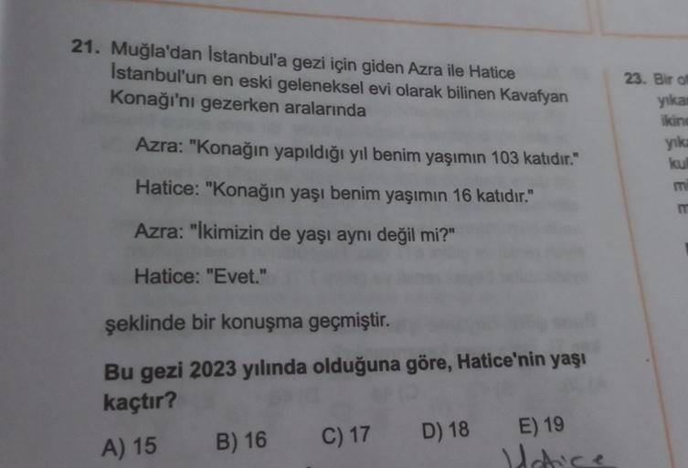 21. Muğla'dan İstanbul'a gezi için giden Azra ile Hatice
Istanbul'un en eski geleneksel evi olarak bilinen Kavafyan
Konağı'nı gezerken aralarında
Azra: "Konağın yapıldığı yıl benim yaşımın 103 katıdır."
Hatice: "Konağın yaşı benim yaşımın 16 katıdır."
Azra