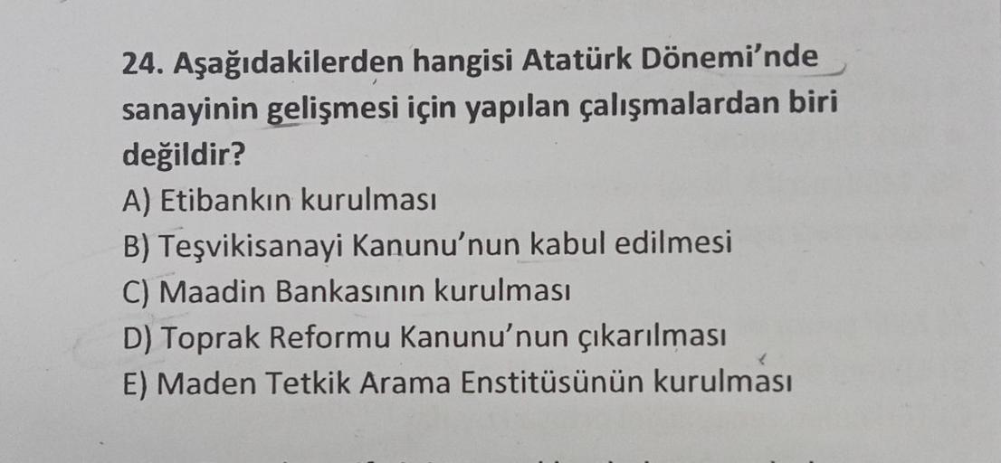 24. Aşağıdakilerden
hangisi Atatürk Dönemi'nde
sanayinin gelişmesi için yapılan çalışmalardan biri
değildir?
A) Etibankın kurulması
B) Teşvikisanayi Kanunu'nun kabul edilmesi
C) Maadin Bankasının kurulması
D) Toprak Reformu Kanunu'nun çıkarılması
E) Maden