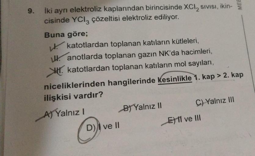 9.
İki ayrı elektroliz kaplarından birincisinde XCI, SIVISı, ikin-
cisinde YCl3 çözeltisi elektroliz ediliyor.
Buna göre;
katotlardan toplanan katıların kütleleri,
anotlarda toplanan gazın NK'da hacimleri,
katotlardan toplanan katıların mol sayıları,
nicel