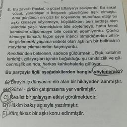 Hizmetl
5. Bu zavallı Paskal, o güzel Eftalya'yı seviyordu! Bu sakat
vücut, yaradılışın o ihtişamlı güzelliğine âşık olmuştu.
Ama gönlünün en gizli bir köşesinde muhafaza ettiği bu
aşkı kimseye söylemeye, küçüklükten beri sırdaşı olan
evindeki yaşlı hizmetçisine bile söylemeye, hatta kendi
kendisine düşünmeye bile cesaret edemiyordu. Çünkü
kimseye itimadı, hiçbir şeye inancı olmadığından zihin-
de gizlenerek yaşama sebebi olan aşkının bir belirtisinin
meydana çıkmasından kaçmıyordu.
Kendisinden beklenen, sadece güldürmek... Bak, kalbinin
kırıldığı, gözyaşları içinde boğulduğu şu ümitsizlik ve gü-
cenmişlik anında, herkes kahkahalarla gülüyor.
Bu parçayla ilgili aşağıdakilerden hangisi söylenemez?
A) Bireyin iç dünyasını ele alan bir hikâyeden alınmıştır.
BYGüzel - çirkin çatışmasına yer verilmiştir.
C) Realist bir anlayışın etkisi görülmektedir.
D) Hâkim bakış açısıyla yazılmıştır.
E)Karşılıksız bir aşkı konu edinmiştir.