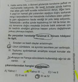 1. Hatta sema bile, o lâcivert gözleriyle kendisine şefkat ve
merhametle bakıyordu. Bir tarafı kırmalar içinde kalmış
mai atlas gibi hafif surette mütemevvic derya, diğer tara-
fi yeşil bir hamail gibi yukarıdan aşağıya doğru sarkarak
reng-i taravetlerini her mevsimde muhafaza eden çalılar-
la çam ağaçlarının fasıla verdiği bir yolu takip ediyordu.
Tefekkürât-ı amîka içinde kaybolmuş bir hâl ile biraz de-
niz kenarına doğru meyledip önünde balık avlamak için
bir kedinin sindiğini görünce hemen yolunu değiştirerek
yokuş çıkmaya başladı.
Bu parçadan hareketle Tanzimat II. Dönem hikâyesi
ile ilgili,
1. Sıradan ve basit olaylar anlatılmıştır.
CID Uzun cümlelere ve ayrıntılı tasvirlere yer verilmiştir.
III. Toplumu aydınlatmak amacıyla sosyal konular ele
alınmıştır.
IV Arapça ve Farsça sözcüklerin kullanıldığı ağır bir dili
vardır. X
çıkarımlarından hangisi yapılamaz?
A) Yalnız I
B) Yalnız III
D) II ve III
C) I ve II
III ve IV
Hizmetleri Genel Müdürlüğü