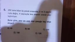 6. 252 tane bilye üç çocuk arasında; 2 ve 3 sayıla-
rıyla doğru, 4 sayısıyla ters orantılı olarak pay-
laştırılıyor.
Buna göre, payı en çok olan çocuğa kaç bilye
düşer?
A) 48
D) 192
B) 96
E) 196
C) 144