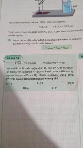 Yukarıdaki cam tüpte bulunan KCIO, katısı isitildığında,
KCIO3(k)
Tepkimesi sonucunda açığa çıkan O₂ gazı, suyun üzerinde ters çevrilmi
mında toplanır.
ÖRNEK 59
Sivilar her sıcaklıkta buharlaştığından tüpte bir miktar da su buhari
gaz basıncı aşağıdaki for